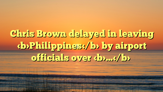 Chris Brown delayed in leaving Philippines by airport officials over …