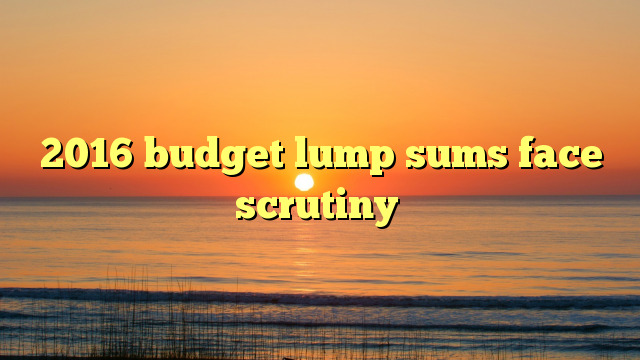 2016 budget lump sums face scrutiny