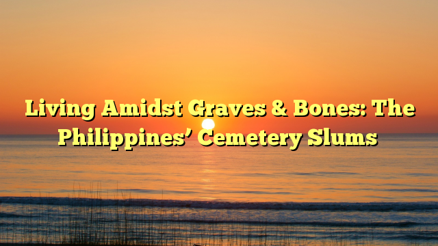 Living Amidst Graves & Bones: The Philippines’ Cemetery Slums