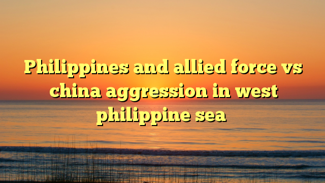 Philippines and allied force vs china aggression in west philippine sea