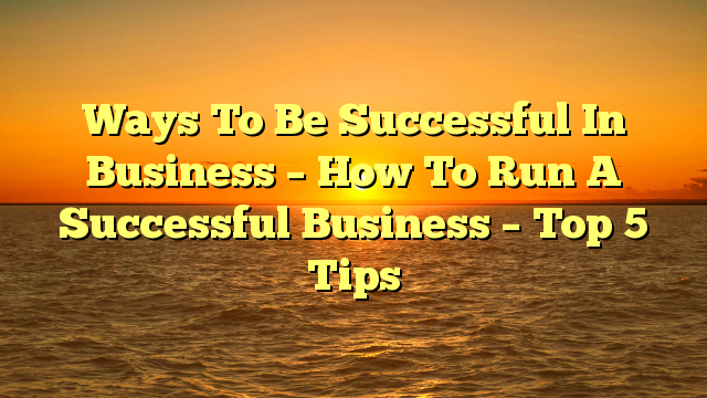 Ways To Be Successful In Business – How To Run A Successful Business – Top 5 Tips
